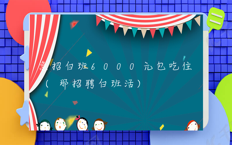 急招白班6000元包吃住 (那招聘白班活)